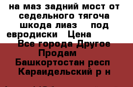 .на маз.задний мост от седельного тягоча шкода-лиаз110 под евродиски › Цена ­ 40 000 - Все города Другое » Продам   . Башкортостан респ.,Караидельский р-н